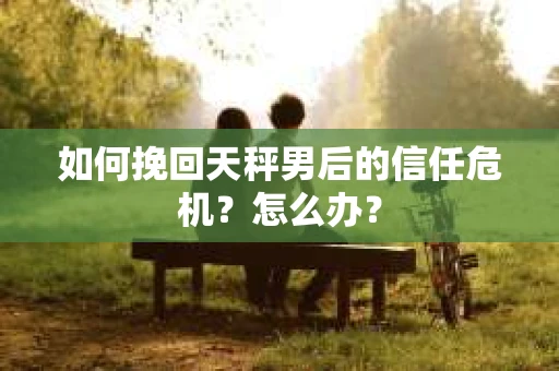 如何挽回天秤男后的信任危机?怎么办? 如何挽回天秤男后的信任危机?怎么办?