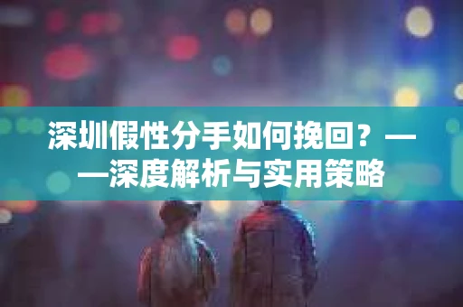 深圳假性分手如何挽回？——深度解析与实用策略
