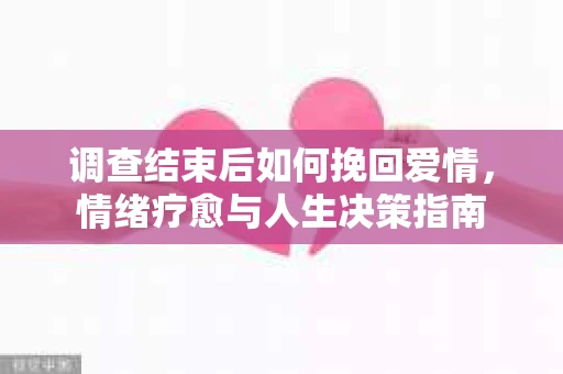 调查结束后如何挽回爱情,情绪疗愈与人生决策指南 调查结束后如何挽回爱情,情绪疗愈与人生决策指南