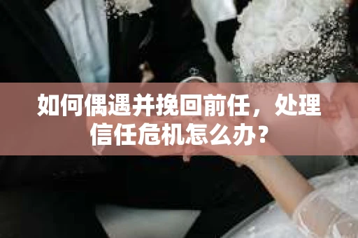 如何偶遇并挽回前任，处理信任危机怎么办？