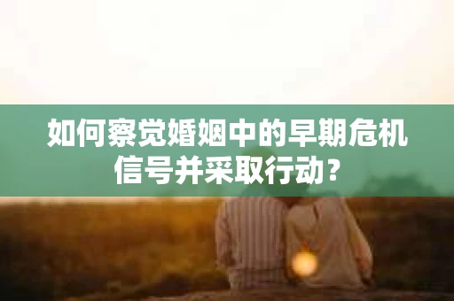如何察觉婚姻中的早期危机信号并采取行动？