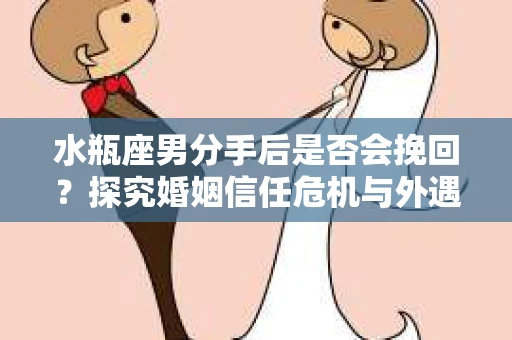 水瓶座男分手后是否会挽回？探究婚姻信任危机与外遇嫌疑的应对策略