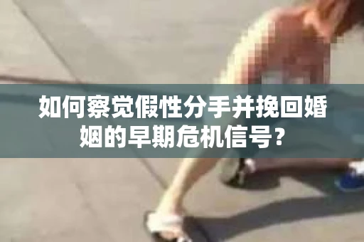 如何察觉假性分手并挽回婚姻的早期危机信号？
