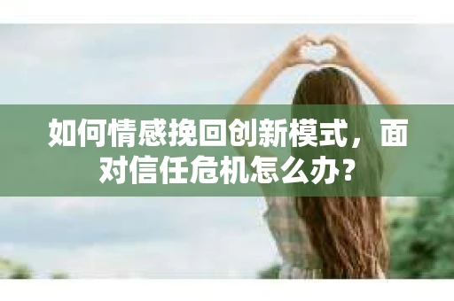 如何情感挽回创新模式，面对信任危机怎么办？