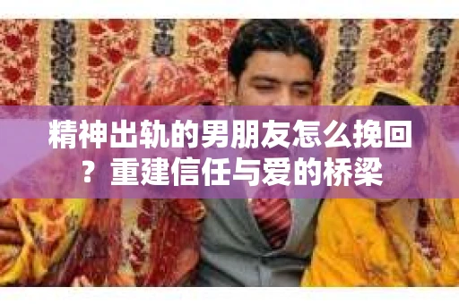 精神出轨的男朋友怎么挽回？重建信任与爱的桥梁
