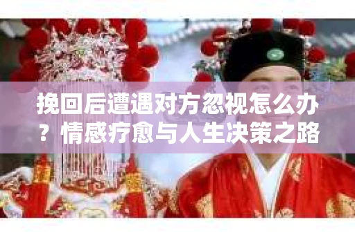 挽回后遭遇对方忽视怎么办?情感疗愈与人生决策之路 挽回后遭遇对方忽视怎么办?情感疗愈与人生决策之路