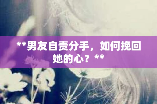 **男友自责分手，如何挽回她的心？**