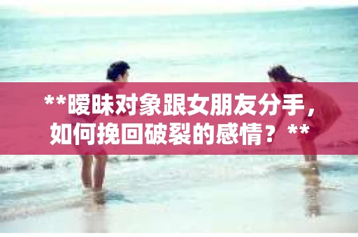 **暧昧对象跟女朋友分手，如何挽回破裂的感情？**