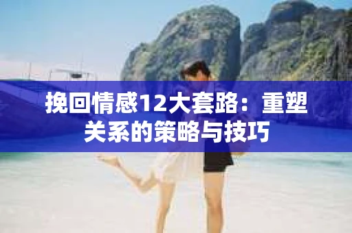 挽回情感12大套路：重塑关系的策略与技巧