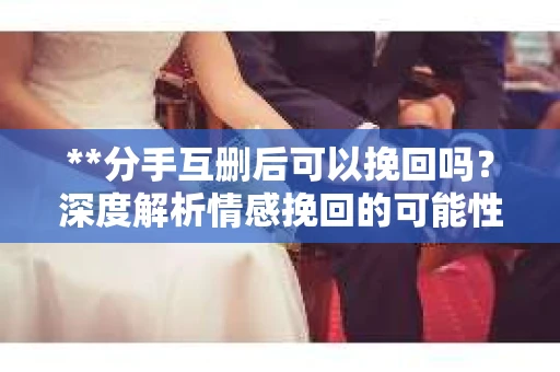 **分手互删后可以挽回吗？深度解析情感挽回的可能性**