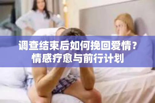 调查结束后如何挽回爱情?情感疗愈与前行计划 调查结束后如何挽回爱情?情感疗愈与前行计划
