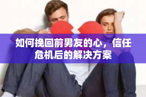 如何挽回前男友的心，信任危机后的解决方案
