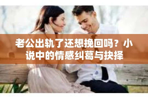 老公出轨了还想挽回吗？小说中的情感纠葛与抉择