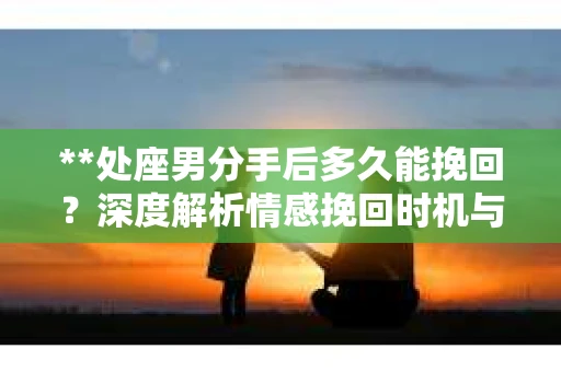 **处座男分手后多久能挽回？深度解析情感挽回时机与策略**