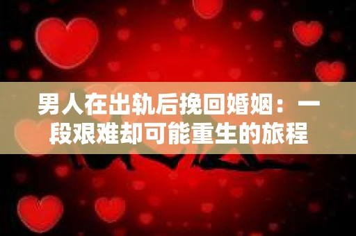 男人在出轨后挽回婚姻：一段艰难却可能重生的旅程