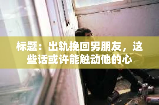标题：出轨挽回男朋友，这些话或许能触动他的心