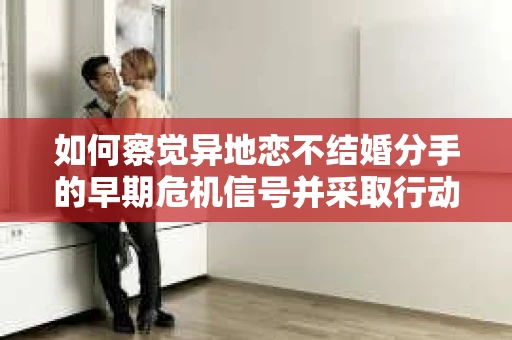 如何察觉异地恋不结婚分手的早期危机信号并采取行动? 如何察觉异地恋不结婚分手的早期危机信号并采取行动?