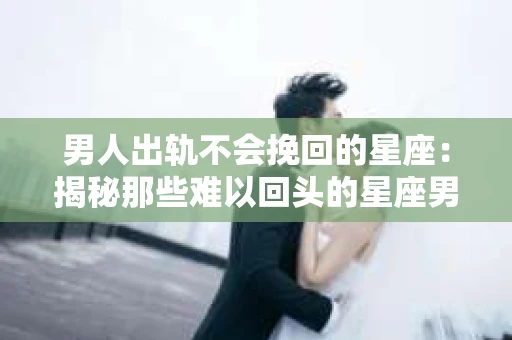 男人出轨不会挽回的星座：揭秘那些难以回头的星座男