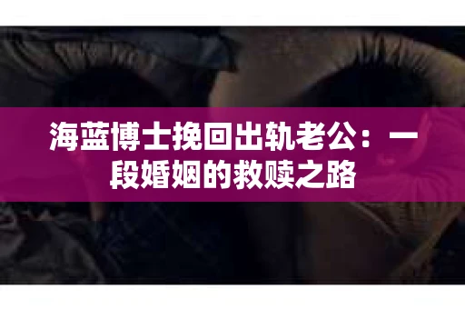 海蓝博士挽回出轨老公：一段婚姻的救赎之路