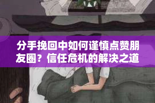 分手挽回中如何谨慎点赞朋友圈?信任危机的解决之道 分手挽回中如何谨慎点赞朋友圈?信任危机的解决之道