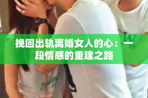 挽回出轨离婚女人的心：一段情感的重建之路