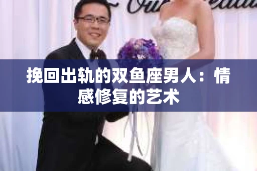 挽回出轨的双鱼座男人：情感修复的艺术