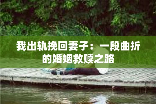 我出轨挽回妻子：一段曲折的婚姻救赎之路
