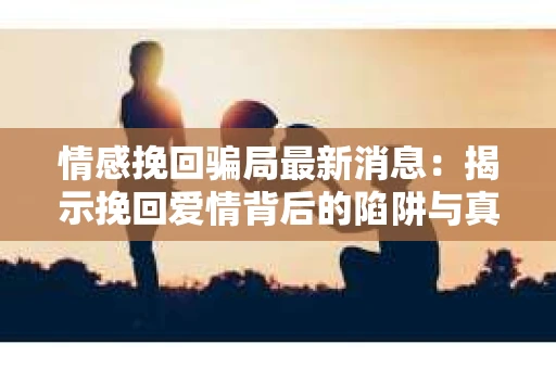 情感挽回骗局最新消息：揭示挽回爱情背后的陷阱与真相
