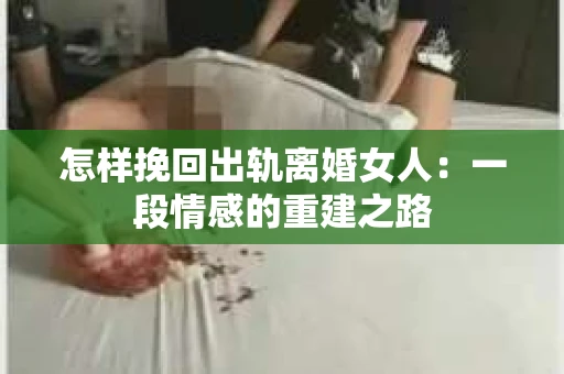 怎样挽回出轨离婚女人：一段情感的重建之路
