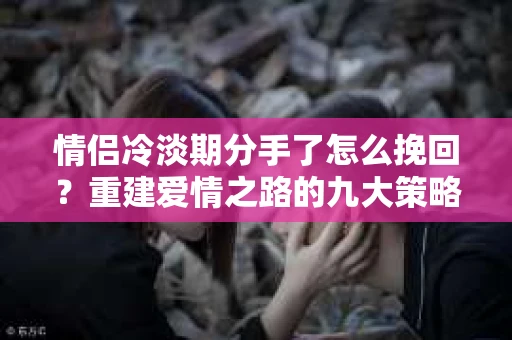 情侣冷淡期分手了怎么挽回？重建爱情之路的九大策略