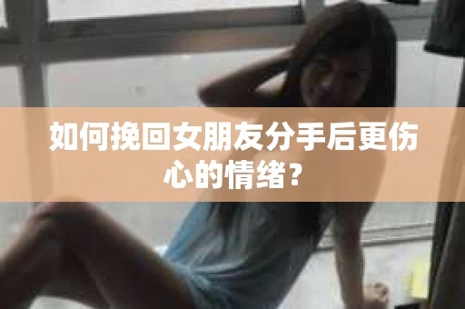 如何挽回女朋友分手后更伤心的情绪？