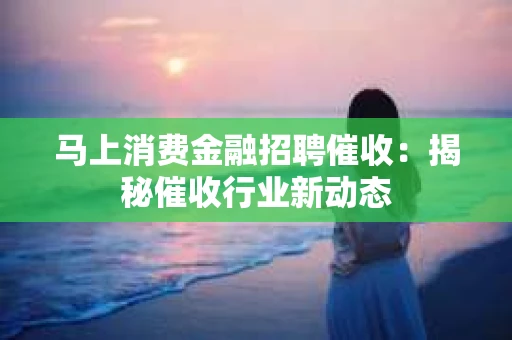 马上消费金融招聘催收：揭秘催收行业新动态