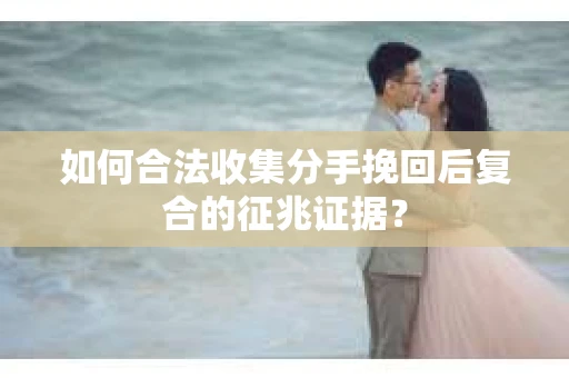 如何合法收集分手挽回后复合的征兆证据? 如何合法收集分手挽回后复合的征兆证据?