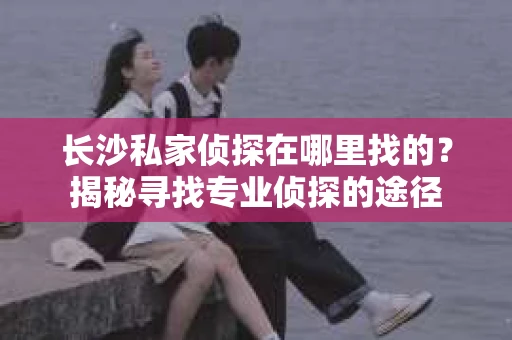 长沙私家侦探在哪里找的？揭秘寻找专业侦探的途径