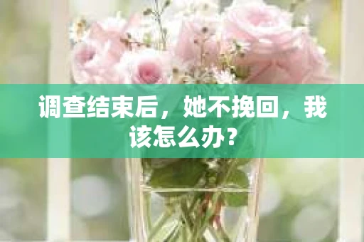 调查结束后,她不挽回,我该怎么办? 调查结束后,她不挽回,我该怎么办?