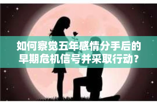 如何察觉五年感情分手后的早期危机信号并采取行动? 如何察觉五年感情分手后的早期危机信号并采取行动?