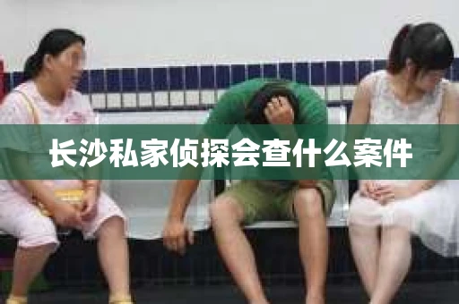 长沙私家侦探会查什么案件