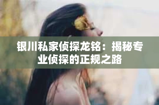 银川私家侦探龙铭：揭秘专业侦探的正规之路