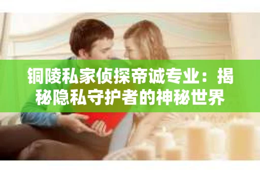 铜陵私家侦探帝诚专业：揭秘隐私守护者的神秘世界