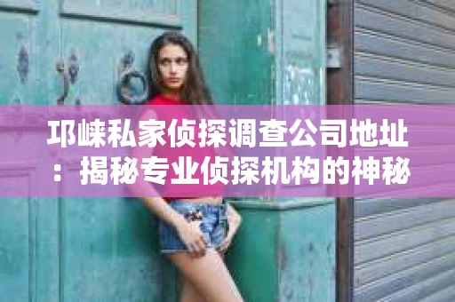 邛崃私家侦探调查公司地址：揭秘专业侦探机构的神秘面纱