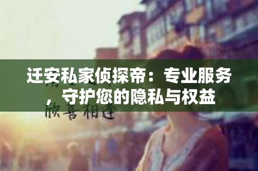 迁安私家侦探帝：专业服务，守护您的隐私与权益