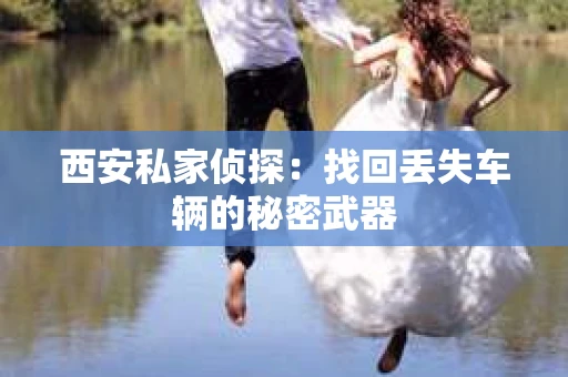 西安私家侦探：找回丢失车辆的秘密武器