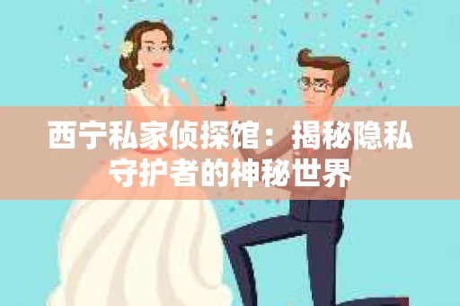 西宁私家侦探馆：揭秘隐私守护者的神秘世界