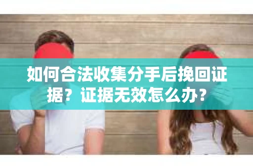 如何合法收集分手后挽回证据？证据无效怎么办？