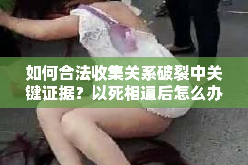 如何合法收集关系破裂中关键证据？以死相逼后怎么办？