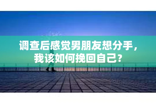 调查后感觉男朋友想分手，我该如何挽回自己？