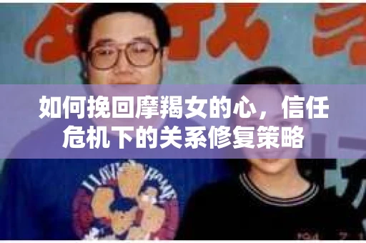 如何挽回摩羯女的心,信任危机下的关系修复策略 如何挽回摩羯女的心,信任危机下的关系修复策略