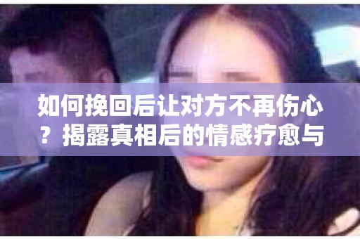 如何挽回后让对方不再伤心？揭露真相后的情感疗愈与前行计划