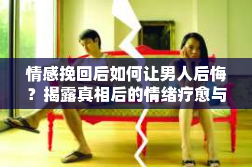 情感挽回后如何让男人后悔？揭露真相后的情绪疗愈与人生决策