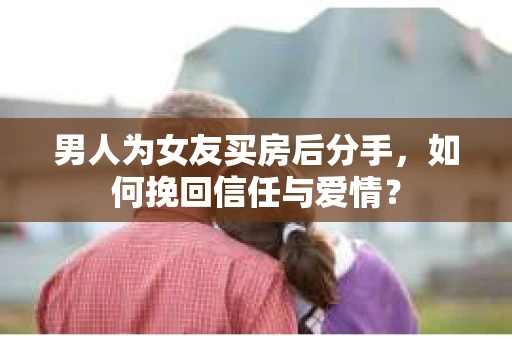 男人为女友买房后分手，如何挽回信任与爱情？